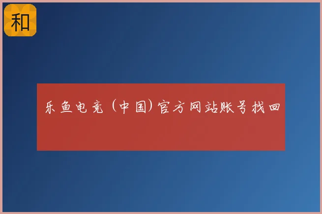 乐鱼电竞 (中国)官方网站账号找回