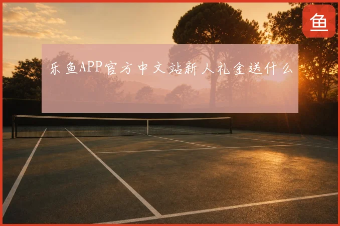 乐鱼APP官方中文站新人礼金送什么