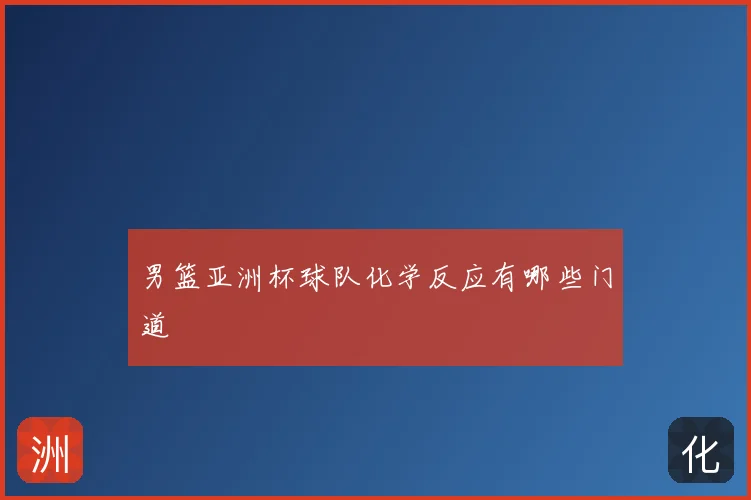 男篮亚洲杯球队化学反应有哪些门道