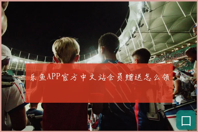 乐鱼APP官方中文站会员赠送怎么领